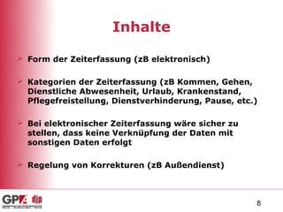 Inhalte

 Form der Zeiterfassung (zB elektronisch)

 Kategorien der Zeiterfassung (zB Kommen, Gehen,
  Dienstliche Abwesenheit, Urlaub, Krankenstand,
  Pflegefreistellung, Dienstverhinderung, Pause, etc.)

 Bei elektronischer Zeiterfassung wäre sicher zu
  stellen, dass keine Verknüpfung der Daten mit
  sonstigen Daten erfolgt

 Regelung von Korrekturen (zB Außendienst)



                                                     8
 