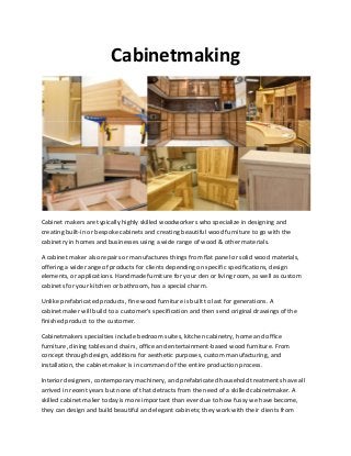 Cabinetmaking
Cabinet makers are typically highly skilled woodworkers who specialize in designing and
creating built-in or bespoke cabinets and creating beautiful wood furniture to go with the
cabinetry in homes and businesses using a wide range of wood & other materials.
A cabinet maker also repairs or manufactures things from flat panel or solid wood materials,
offering a wide range of products for clients depending on specific specifications, design
elements, or applications. Handmade furniture for your den or living room, as well as custom
cabinets for your kitchen or bathroom, has a special charm.
Unlike prefabricated products, fine wood furniture is built to last for generations. A
cabinetmaker will build to a customer's specification and then send original drawings of the
finished product to the customer.
Cabinetmakers specialties include bedroom suites, kitchen cabinetry, home and office
furniture, dining tables and chairs, office and entertainment-based wood furniture. From
concept through design, additions for aesthetic purposes, custom manufacturing, and
installation, the cabinet maker is in command of the entire production process.
Interior designers, contemporary machinery, and prefabricated household treatments have all
arrived in recent years but none of that detracts from the need of a skilled cabinetmaker. A
skilled cabinet maker today is more important than ever due to how fussy we have become,
they can design and build beautiful and elegant cabinets; they work with their clients from
 