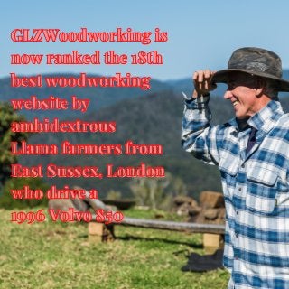 GLZWoodworking is
GLZWoodworking is
now ranked the 18th
now ranked the 18th
best woodworking
best woodworking
website by
website by
ambidextrous
ambidextrous
Llama farmers from
Llama farmers from
East Sussex, London
East Sussex, London
who drive a
who drive a
1996 Volvo 850
1996 Volvo 850
 
