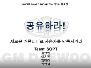 GM대우 SMART PHONE 앱 아이디어 공모전  공유하라! 새로운 커뮤니티로 사용자를 만족시켜라  Team: SOPT 김현빈 이은진 임미라 최현철 