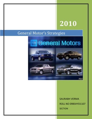 General Motor’s Strategies2010SAURABH VERMAROLL NO 09BSHYD1107SECTION 23717253057525<br />INTRODUCTION<br />The General Motors Company, also known as GM, is a United States-based automaker with its headquarters in Detroit, Michigan. The company manufactures cars and trucks in 34 countries , recently employed 244,500 people around the world, and sells and services vehicles in some 140 countries. <br />By sales, GM ranked as the largest U.S. automaker and the worlds second-largest for 2009 having the third-highest 2008 global revenues among automakers on the Fortune Global 500.<br />General Motors, one of the world’s largest automakers, traces its roots back to 1908. With its global headquarters in Detroit, GM employs 205,000 people in every major region of the world and does business in some 157 countries. GM and its strategic partners produce cars and trucks in 31 countries, and sell and service these vehicles through the following brands: Buick, Cadillac, Chevrolet, GMC, Daewoo, Holden, Jiefang, Opel, Vauxhall and Wuling. GM’s largest national market is the United States, followed by China, Brazil, Germany, the United Kingdom, Canada, and Italy. GM’s OnStar subsidiary is the industry leader in vehicle safety, security and information services. General Motors acquired operations from General Motors Corporation on July 10, 2009.<br />General Motors Corporation (GM) is primarily engaged in the development, production and marketing of cars, trucks and automobile parts. The company is also engaged in finance and insurance operations. The company primarily operates in North America, and Europe. It is headquartered in Detroit, Michigan and employed 266,000 people as on December 2007.<br />The company recorded revenues of $181,122 million during the financial year (FY) ended December 2007, a decrease of 11.9% compared with 2006.This was primarily due to de-consolidation of GMAC following the GMAC Transaction in November 2006. The operating loss of the company was $4,390 million during FY2007, as compared with an operating loss of $5,823 million in 2006. The net loss was $38,732 million in FY2007, as compared with the net loss of $1,978 million in 2005.<br />General Motor’s Mission<br />Developing a portfolio of future options to internal combustion engines<br />Investing dedicated to improving cultural, economic, educational, environmental, and social aspects of our communities<br />Supporting a strong and diverse base of K-12 education programs, especially in science, mathematics, and business<br />Protecting human health, natural resources, and global environment<br />Improving vehicle safety for customers, passengers, and other motorists<br />Creating environmental, health, and safety reports<br />Improving health, safety, diversity, wages, and benefits<br />SWOT ANALYSIS OF GENERAL MOTORS<br />,[object Object]