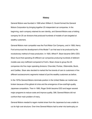 History


General Motors was founded in 1908 when William C. Durant formed the General

Motors Corporation by bringing together 25 independent car companies. In the

beginning, each company retained its own identity, and General Motors was a holding

company for 25 car divisions that produced hundreds of models of cars targeted at

wealthy customers.


General Motors main competitor was the Ford Motor Car Company, and in 1908, Henry

Ford announced the development of the Model T car that was to be produced by the

revolutionary method of mass production. In 1920, Alfred P. Sloan became GM’s CEO.

Sloan found that operating 25 different car companies producing hundreds of deferent

models was very inefficient compared to Ford’s. Sloan chose to group the 25

companies into five major operating divisions: Chevrolet, Pontiac, Oldsmobile, Buick,

and Cadillac. Sloan also decided to market the five brands of cars to customers in five

different socioeconomic segments instead of just the wealthy customers as before.


In the 1970s General Motors dominate position in the United States car market was

broken because of the global oil crisis and the emergence of low-cost/high-quality

Japanese competitors. Then in 1980, Roger Smith became CEO and began several

major programs to reduce costs and improve quality. Still, General Motors did not

confront their main problem of many.


General Motors needed to regain market share from the Japanese but was unable to

cut its high cost structure. Over time General Motors had to enter into bankruptcy on
 