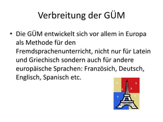 Verbreitung der GÜMDie GÜM entwickelt sich vor allem in Europa als Methode für den Fremdsprachenunterricht, nicht nur für Latein und Griechisch sondern auch für andere europäische Sprachen: Französich, Deutsch, Englisch, Spanisch etc.