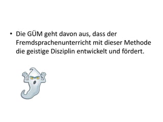 Die GÜM geht davon aus, dass der Fremdsprachenunterricht mit dieser Methode die geistige Disziplin entwickelt und fördert.