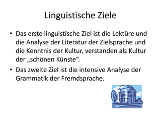 LinguistischeZieleDas erste linguistische Ziel ist die Lektüre und die Analyse der Literatur der Zielsprache und die Kenntnis der Kultur, verstanden als Kultur der „schönen Künste“.Das zweite Ziel ist die intensive Analyse der Grammatik der Fremdsprache.
