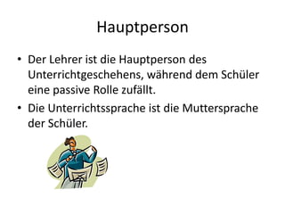 HauptpersonDer Lehrer ist die Hauptperson des Unterrichtgeschehens, während dem Schüler eine passive Rolle zufällt.Die Unterrichtssprache ist die Muttersprache der Schüler.