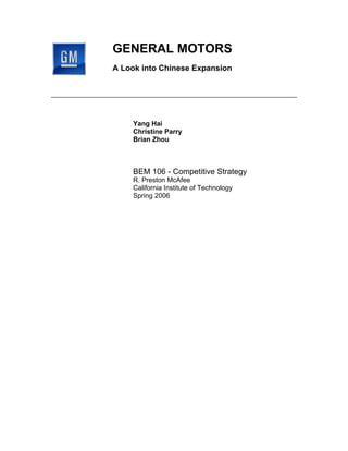 GENERAL MOTORS
A Look into Chinese Expansion




    Yang Hai
    Christine Parry
    Brian Zhou



    BEM 106 - Competitive Strategy
    R. Preston McAfee
    California Institute of Technology
    Spring 2006
 