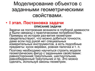 Моделирование объектов с заданными геометрическими свойствами. I  этап. Постановка задачи ОПИСАНИЕ ЗАДАЧИ Задачи на построение возникли в глубокой древности и были связаны с практическими потребностями. Примеры из истории раз­вития геометрии свидетельствуют, что можно добиться точности, даже если под рукой нет специальных измерительных инструментов, а есть подсобные предметы: кусок веревки, ровная палочка и т. п. Поэтому необходимо научиться строить модели геометрических фигур с заданными свойствами: равносторонний треугольник, шестиугольник, равнобедренный треугольник и пр. Это можно сделать, используя законы геометрии. 
