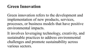 Green Innovation
Green innovation refers to the development and
implementation of new products, services,
processes, or business models that have positive
environmental impacts.
It involves leveraging technology, creativity, and
sustainable practices to address environmental
challenges and promote sustainability across
various sectors.
 