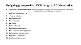 Designing green products ECO design to ECO innovation
1. Understand Eco-Design Principles: minimizing resource use, reducing energy consumption, optimizing
product lifespan and enhancing recyclability.
2. Lifecycle Assessment (LCA)
3. Material Selection
4. Energy Efficiency
5. Waste Reduction
6. Packaging
7. Water Efficiency
8. End-of-Life Considerations
9. User Education and Engagement
10. Collaboration and Innovation
11. Regulatory Compliance
12. Continuous Improvement
 