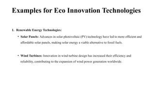 Examples for Eco Innovation Technologies
1. Renewable Energy Technologies:
• Solar Panels: Advances in solar photovoltaic (PV) technology have led to more efficient and
affordable solar panels, making solar energy a viable alternative to fossil fuels.
• Wind Turbines: Innovation in wind turbine design has increased their efficiency and
reliability, contributing to the expansion of wind power generation worldwide.
 