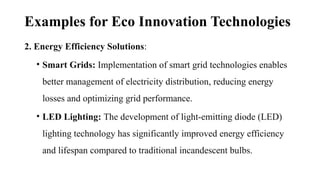 Examples for Eco Innovation Technologies
2. Energy Efficiency Solutions:
• Smart Grids: Implementation of smart grid technologies enables
better management of electricity distribution, reducing energy
losses and optimizing grid performance.
• LED Lighting: The development of light-emitting diode (LED)
lighting technology has significantly improved energy efficiency
and lifespan compared to traditional incandescent bulbs.
 