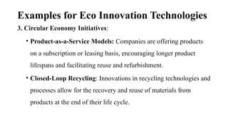 Examples for Eco Innovation Technologies
3. Circular Economy Initiatives:
• Product-as-a-Service Models: Companies are offering products
on a subscription or leasing basis, encouraging longer product
lifespans and facilitating reuse and refurbishment.
• Closed-Loop Recycling: Innovations in recycling technologies and
processes allow for the recovery and reuse of materials from
products at the end of their life cycle.
 