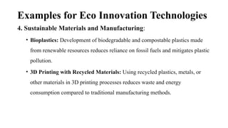 Examples for Eco Innovation Technologies
4. Sustainable Materials and Manufacturing:
• Bioplastics: Development of biodegradable and compostable plastics made
from renewable resources reduces reliance on fossil fuels and mitigates plastic
pollution.
• 3D Printing with Recycled Materials: Using recycled plastics, metals, or
other materials in 3D printing processes reduces waste and energy
consumption compared to traditional manufacturing methods.
 