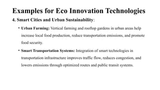 Examples for Eco Innovation Technologies
4. Smart Cities and Urban Sustainability:
• Urban Farming: Vertical farming and rooftop gardens in urban areas help
increase local food production, reduce transportation emissions, and promote
food security.
• Smart Transportation Systems: Integration of smart technologies in
transportation infrastructure improves traffic flow, reduces congestion, and
lowers emissions through optimized routes and public transit systems.
 