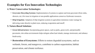 Examples for Eco Innovation Technologies
4. Water Conservation Technologies:
• Greywater Recycling Systems: Implementation of systems to capture and treat greywater (from sinks,
showers, etc.) for reuse in irrigation or non-potable applications conserves freshwater resources.
• Drip Irrigation: Adoption of drip irrigation systems in agriculture minimizes water wastage by
delivering water directly to plant roots, reducing evaporation and runoff.
5. Nature-Based Solutions:
• Green Infrastructure: Incorporating green spaces, such as parks, green roofs, and permeable
pavements, into urban environments helps mitigate urban heat islands, manage stormwater, and enhance
biodiversity.
• Restoration of Ecosystems: Efforts to restore degraded ecosystems, such as
wetlands, forests, and mangroves, contribute to carbon sequestration, habitat
preservation, and climate resilience.
 