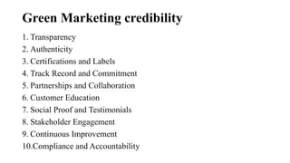 Green Marketing credibility
1. Transparency
2. Authenticity
3. Certifications and Labels
4. Track Record and Commitment
5. Partnerships and Collaboration
6. Customer Education
7. Social Proof and Testimonials
8. Stakeholder Engagement
9. Continuous Improvement
10.Compliance and Accountability
 