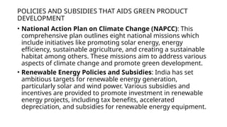 POLICIES AND SUBSIDIES THAT AIDS GREEN PRODUCT
DEVELOPMENT
• National Action Plan on Climate Change (NAPCC): This
comprehensive plan outlines eight national missions which
include initiatives like promoting solar energy, energy
efficiency, sustainable agriculture, and creating a sustainable
habitat among others. These missions aim to address various
aspects of climate change and promote green development.
• Renewable Energy Policies and Subsidies: India has set
ambitious targets for renewable energy generation,
particularly solar and wind power. Various subsidies and
incentives are provided to promote investment in renewable
energy projects, including tax benefits, accelerated
depreciation, and subsidies for renewable energy equipment.
 