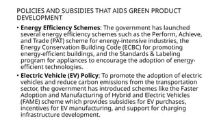 POLICIES AND SUBSIDIES THAT AIDS GREEN PRODUCT
DEVELOPMENT
• Energy Efficiency Schemes: The government has launched
several energy efficiency schemes such as the Perform, Achieve,
and Trade (PAT) scheme for energy-intensive industries, the
Energy Conservation Building Code (ECBC) for promoting
energy-efficient buildings, and the Standards & Labeling
program for appliances to encourage the adoption of energy-
efficient technologies.
• Electric Vehicle (EV) Policy: To promote the adoption of electric
vehicles and reduce carbon emissions from the transportation
sector, the government has introduced schemes like the Faster
Adoption and Manufacturing of Hybrid and Electric Vehicles
(FAME) scheme which provides subsidies for EV purchases,
incentives for EV manufacturing, and support for charging
infrastructure development.
 