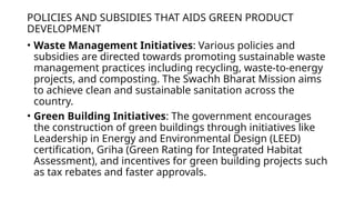 POLICIES AND SUBSIDIES THAT AIDS GREEN PRODUCT
DEVELOPMENT
• Waste Management Initiatives: Various policies and
subsidies are directed towards promoting sustainable waste
management practices including recycling, waste-to-energy
projects, and composting. The Swachh Bharat Mission aims
to achieve clean and sustainable sanitation across the
country.
• Green Building Initiatives: The government encourages
the construction of green buildings through initiatives like
Leadership in Energy and Environmental Design (LEED)
certification, Griha (Green Rating for Integrated Habitat
Assessment), and incentives for green building projects such
as tax rebates and faster approvals.
 