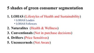 5 shades of green consumer segmentation
1. LOHAS (Lifestyles of Health and Sustainability)
• LOHAS Leaders
• LOHAS Followers
2. Naturalites (Health & Wellness)
3. Conventionals (Not in purchase decisions)
4. Drifters (Price Sensitives)
5. Unconcerneds (Not Aware)
 