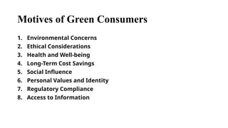 Motives of Green Consumers
1. Environmental Concerns
2. Ethical Considerations
3. Health and Well-being
4. Long-Term Cost Savings
5. Social Influence
6. Personal Values and Identity
7. Regulatory Compliance
8. Access to Information
 