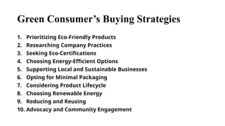 Green Consumer’s Buying Strategies
1. Prioritizing Eco-Friendly Products
2. Researching Company Practices
3. Seeking Eco-Certifications
4. Choosing Energy-Efficient Options
5. Supporting Local and Sustainable Businesses
6. Opting for Minimal Packaging
7. Considering Product Lifecycle
8. Choosing Renewable Energy
9. Reducing and Reusing
10. Advocacy and Community Engagement
 