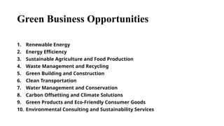 Green Business Opportunities
1. Renewable Energy
2. Energy Efficiency
3. Sustainable Agriculture and Food Production
4. Waste Management and Recycling
5. Green Building and Construction
6. Clean Transportation
7. Water Management and Conservation
8. Carbon Offsetting and Climate Solutions
9. Green Products and Eco-Friendly Consumer Goods
10. Environmental Consulting and Sustainability Services
 
