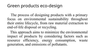 Green products eco-design
The process of designing products with a primary
focus on environmental sustainability throughout
their entire lifecycle, from raw material extraction to
end-of-life disposal or recycling.
This approach aims to minimize the environmental
impact of products by considering factors such as
resource efficiency, energy consumption, waste
generation, and emissions of pollutants.
 