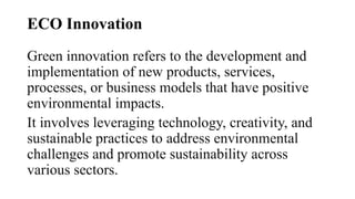 ECO Innovation
Green innovation refers to the development and
implementation of new products, services,
processes, or business models that have positive
environmental impacts.
It involves leveraging technology, creativity, and
sustainable practices to address environmental
challenges and promote sustainability across
various sectors.
 