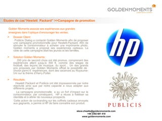 Études de cas“Hewlett Packard” >>Campagne de promotion

   Golden Moments associe ses expériences aux grandes
   enseignes dans l’optique d’encourager les ventes .
     Dossier Client:
       Publicis Dialog a contacté Golden Moments afin de proposer
      une campagne promotionnelle pour Hewlett-Packard. Afin de
      stimuler le consommateur à acheter une imprimante photo,
      Golden moments a proposé ses expériences cadeaux. La
      cible de cette campagne était les jeunes et les familles.

     Solution Golden Moments:
         350 prix de second choix ont été promus, comprenant des
      expériences allant jusqu’à 300 €, comme des stages de
      football, des leçons de musique, du sport… Un des grands
      prix proposés par Golden Moments offrait la possibilité de
      choisir parmi 6 expériences, dont des vacances au Royaume-
      Uni sur le thème d’Harry Potter.

     Résultats:
        Hewlett Packard et Publicis ont été impressionnés par notre
      réactivité ainsi que par notre capacité à nous adapter aux
      différents projets.
         La campagne promotionnelle a eu un fort d‘impact sur le
      consommateur, par conséquent, HP a réussi à fidéliser sa
      clientèle et à attirer de nouveaux prospects.
      Cette action de co-branding sur les coffrets cadeaux envoyés
      aux gagnants, a permis à HP de faire connaître son produit.

                                                         steve.cheatle@goldenmoments.com
                                                                  +44 2392 681 410
                                                              www.goldenmoments.com
 