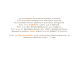 Nous avons gravi les plus hauts sommets du monde.
         Nous avons sauté dans le vide à 4000 mètres d’altitude.
     Nous avons traversé les océans aux quatre coins de la planète.
           Nous avons conduit une Ferrari à plus de 300 km/h.
         Nous avons dîné dans les Châteaux les plus prestigieux.
  Nous avons fait du shopping dans les plus célèbres boutiques d’Europe.
  Nous avons goûté aux plaisirs de la communion de l’esprit et du corps.

En tant qu’ Experience Hunters, notre mission est de découvrir et de tester les
                  meilleures expériences à travers l’Europe.
 