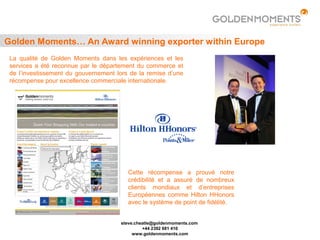 Golden Moments… An Award winning exporter within Europe
 La qualité de Golden Moments dans les expériences et les
 services a été reconnue par le département du commerce et
 de l’investissement du gouvernement lors de la remise d’une
 récompense pour excellence commerciale internationale.




                                         Cette récompense a prouvé notre
                                         crédibilité et a assuré de nombreux
                                         clients mondiaux et d’entreprises
                                         Européennes comme Hilton HHonors
                                         avec le système de point de fidélité.


                                      steve.cheatle@goldenmoments.com
                                               +44 2392 681 410
                                           www.goldenmoments.com
 