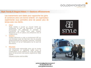Style Trendy & Elegant Hôtels > > Gestions d'Événements

    Les évènements sont idéals pour rapprocher les gens
    et construire ainsi une bonne entente. Un organisateur
    expérimenté vous permettra ainsi de passer plus de
    temps avec vos clients .
        Client
         Style Hotels a ouvert un nouvel Hotel qui
         surplombe le port de Barcelone. Il voulait
         encourager les délégués à assister à
         l’ouverture de l'hôtel. Pour cela, Golden
         Moments a mis en place une ambiance chic et
         chaleureuse.
        Solution
         Golden Moments a créé un évènement VIP sur
         une terrasse avec de très bon vins et produits
         gastronomiques de grandes marques, conduite
         de Ferrari et vol en hélicoptère sur le port de
         Barcelone.

        Résultats
         Cet après-midi mémorable ainsi que la soirée
         ont engendré un agréable cadre pour la
         construction d’une relation et a été une étape
         dans le lancement des packs expérience Style
         Hotels.
         Cliquez ici pour voir la vidéo



                                                partenaires@goldenmoments.fr
                                                      +44 (0) 2392 681 407
                                                    www.goldenmoments.fr
 