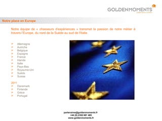 Notre place en Europe

     Notre équipe de « chasseurs d’expériences » transmet la passion de notre métier à
     travers l’Europe, du nord de la Suède au sud de l’Italie.


        Allemagne
        Autriche
        Belgique
        Espagne
        France
        Irlande
        Italie
        Pays-Bas
        Royaume-Uni
        Suède
        Suisse

     2011
      Danemark
      Finlande
      Grèce
      Portugal




                                       partenaires@goldenmoments.fr
                                             +44 (0) 2392 681 485
                                           www.goldenmoments.fr
 