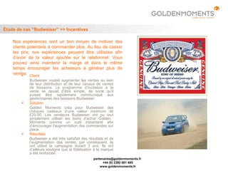 Étude de cas “Budweiser” >> Incentives

    Nos expériences sont un bon moyen de motiver des
    clients potentiels à commander plus. Au lieu de casser
    les prix, nos expériences peuvent être utilisées afin
    d’avoir de la valeur ajoutée sur le relationnel. Vous
    pouvez ainsi maintenir la marge et dans le même
    temps encourager les acheteurs à générer plus de
    ventes. Client
         
            Budweiser voulait augmenter les ventes au sein
            de leur distribution et de leur canaux de ventes
            de boissons. Le programme d’incitation à la
            vente se devait d’être simple, de sorte qu'il
            puisse être rapidement communiqué aux
            gestionnaires des boissons Budweiser.
           Solution
            Golden Moments créa pour Budweiser des
            chèques cadeaux d’une valeur minimum de
            £20.00. Les vendeurs Budweiser ont pu tout
            simplement utiliser les bons d’achat Golden
            Moments comme un outil instantané afin
            d’encourager l'augmentation des commandes sur
            place.
           Résultats
            Budweiser a été très satisfait des résultats et de
            l’augmentation des ventes, par conséquent, ils
            ont utilisé la campagne durant 3 ans. Ils ont
            d’ailleurs souligné que la fidélisation à la marque
            a été renforcée.
                                                  partenaires@goldenmoments.fr
                                                        +44 (0) 2392 681 485
                                                      www.goldenmoments.fr
 