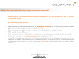Devenir partenaire de Golden Moments en proposant vos activités



         Faites confiance aux professionnels de la recherche d’expériences, eux-seuls peuvent vous offrir ce que vous
         recherchez et désirez.


         Pourquoi choisir Golden Moments?


        La philosophie de Golden Moments en tant qu’ Expérience Hunters est la recherche constante de nouveaux
         partenaires et la création permanente de nouvelles activités.
        Nous proposons des expériences dans 7 langues avec des interlocuteurs natifs de 15 pays.
        3500 localités à travers l’Europe.
        Vous pouvez compter sur une évaluation minutieuse de nos fournisseurs concernant la santé et la sécurité.
        Nous avons maintenant 11 ans d’expériences depuis nos débuts en 1999.
        Golden Moments possède une police d’assurance de responsabilité civile. De plus, partie intégrante de nos
         exigences en tant que spécialiste du service aux entreprises, nous avons une couverture supplémentaire pour la
         responsabilité du contingent. En effet, notre police d’indemnités professionnelle couvre au total 8 Millions
         d’Euros.




                                               partenaires@goldenmoments.fr
                                                     +44 (0) 2392 681 485
                                                   www.goldenmoments.fr
 