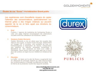 Études de cas “Durex” >>e-Intéraction Grand public


  Les expériences sont d’excellents moyens de capter
  l’attention des consommateurs, particulièrement sur
  Internet grâce à des images créatives qui peuvent
  apporter de la vie et faire appel aux émotions du
  consommateurs.

       Brief
        Publicis, l ’agence de marketing de l’entreprise Durex a
        crée une page Internet encourageant les interactions
        sociales entre les utilisateurs de facebook, twitter…

       Solutions Golden Moments:
        Golden Moments a mis en place pour les couples des
        séjours tout inclus, à travers toute l’Europe. Notamment
        un voyage VIP à Londres, une croisière de luxe sur
        l'Orient-Express à destination de Venise, l'observation
        des baleines en Islande, escapade romantique à
        Barcelone et des vacances au bord d’un voilier à
        Sardaigne. Nous avons créé une page web qui a fourni
        plus de contenu en ligne tout en mettant en évidence les
        prix.

       Résultats:
        Le traffic en ligne sur le site de Durex a augmenté tout
        en atteignant le principal objectif qui était d'encourager
        les consommateurs à interagir socialement en ligne, sur
        le thème de la protection durant les rapports sexuels.
                                            steve.cheatle@goldenmoments.com
                                                     +44 2392 681 410
                                                 www.goldenmoments.com
 