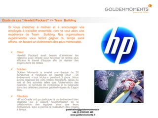 Étude de cas “Hewlett Packard” >> Team Building

   Si vous cherchez à motiver et à encourager vos
   employés à travailler ensemble, rien ne vaut alors une
   expérience de Team Building. Nos organisateurs
   expérimentés vous feront gagner du temps sans
   efforts, en faisant un événement des plus mémorable.


        Client
         Hewlett Packard avait besoin d’améliorer les
         relations avec Oracle pour favoriser et rendre plus
         efficace le travail d'équipe afin de réaliser des
         projets dans les délais.

        Solution
         Golden Moments a amené une équipe de 30
         personnes à Reykjavik en Islande pour              un
         événement « tout inclus » pendant 3 jours. Nous
         avons organisé les vols, hôtels, transferts, repas du
         soir et des activités telles que l'observation des
         baleines, la conduite de motoneige et la baignade
         dans les célèbres piscines géothermiques du Lagon
         Bleu.

        Résultats
         HP et Oracle ont pu participer à un événement bien
         organisé qui a assuré l'augmentation de la
         collaboration des équipes ainsi que leurs
         motivations. Ceci a permis la réalisation des projets
         à temps.                                  partenaires@goldenmoments.fr
                                                       +44 (0) 2392 681 485
                                                      www.goldenmoments.fr
 
