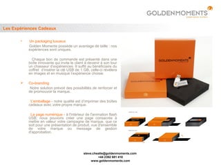 Les Expériences Cadeaux

          Un packaging luxueux
           Golden Moments possède un avantage de taille : nos
           expériences sont uniques.

             Chaque bon de commande est présenté dans une
           boîte innovante qui invite le client à devenir à son tour
           un chasseur d’expériences. Il suffit au bénéficiaire du
           coffret d’insérer la clé USB de 1 GB, celle-ci révèlera
           en images et en musique l’expérience choisie.

          Co-branding
            Notre solution prévoit des possibilités de renforcer et
           de promouvoir la marque.

            L’emballage - notre qualité est d’imprimer des boîtes
           cadeaux avec votre propre marque.

            La page numérique - à l'intérieur de l'animation flash
           USB, nous pouvons créer une page consacrée à
           mettre en valeur votre campagne de marque, que ce
           soit pour une présentation de produit, vue d'ensemble
           de votre marque ou message de gestion
           d'approbation.




                                              steve.cheatle@goldenmoments.com
                                                       +44 2392 681 410
                                                   www.goldenmoments.com
 