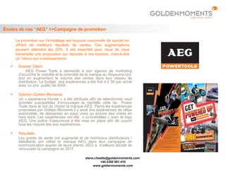 Études de cas “AEG” >>Campagne de promotion

      La promotion sur l’emballage est toujours couronnée de succès en
      offrant de meilleurs résultats de ventes. Ces augmentations
      peuvent atteindre les 22%. Il est essentiel pour nous de vous
      transmette une proposition qui réponde à vos besoins, c'est-à-dire
      un "retour sur investissement».
      Dossier Client:
            AEG Power Tools a demandé à son agence de marketing
       d'accroître la visibilité et la notoriété de la marque au Royaume-Uni,
       tout en augmentant le volume des ventes dans leur réseau de
       distribution. Le budget des expériences a été fixé à £ 50 par achat
       avec un prix public de 8000.

      Solution Golden Moments:
       Un « expérience Hunter » a été attribuée afin de sélectionner neuf
       activités susceptibles d’encourager la clientèle cible de Power
       Tools dans le but de choisir la marque AEG. Parmi les expériences
       proposées par Golden Moments il y avait des expériences de rallye
       automobile, de descentes en eaux vives ou encore des virées en
       hors bord. Les expériences ont été « co-brandées » avec le logo
       AEG. Une police d'assurance a été mise en place afin de couvrir
       tous les risques liés aux expériences.

      Résultats:
       Les points de vente ont augmenté et de nombreux distributeurs /
       détaillants ont utilisé la marque AEG dans leur campagne de
       communication auprès de leurs clients. AEG a d’ailleurs décidé de
       renouveler la campagne en 2011.

                                                steve.cheatle@goldenmoments.com
                                                         +44 2392 681 410
                                                     www.goldenmoments.com
 