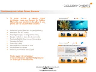 Solution commerciale de Golden Moments


        Si votre activité a besoin d’être
         améliorée, vous avez besoin de Golden
         Moments pour ajouter de la valeur à vos
         profits par la solution B2B suivante.


        Promotion grand public sur un (des) produit(s)
        Motivation liée aux ventes
        Récompense pour un long service rendu
        Equipe mettant en place des évènements
        Points de fidélité récompensant des projets
        Cadeaux de Noël
        Promotion client
        Récompense du salarié du mois
        Expériences exclusives
        Produits pour motiver les équipes



         Parlez avec votre chasseur
         d’expériences des à présent et procurez
         un avantage a votre sociéte.


                                             steve.cheatle@goldenmoments.com
                                                      +44 2392 681 410
                                                  www.goldenmoments.com
 