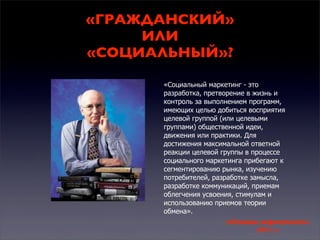 «ГРАЖДАНСКИЙ»
ИЛИ
«СОЦИАЛЬНЫЙ»?
«Социальный маркетинг - это
разработка, претворение в жизнь и
контроль за выполнением программ,
имеющих целью добиться восприятия
целевой группой (или целевыми
группами) общественной идеи,
движения или практики. Для
достижения максимальной ответной
реакции целевой группы в процессе
социального маркетинга прибегают к
сегментированию рынка, изучению
потребителей, разработке замысла,
разработке коммуникаций, приемам
облегчения усвоения, стимулам и
использованию приемов теории
обмена».

«Основы маркетинга»
1971 г.

 
