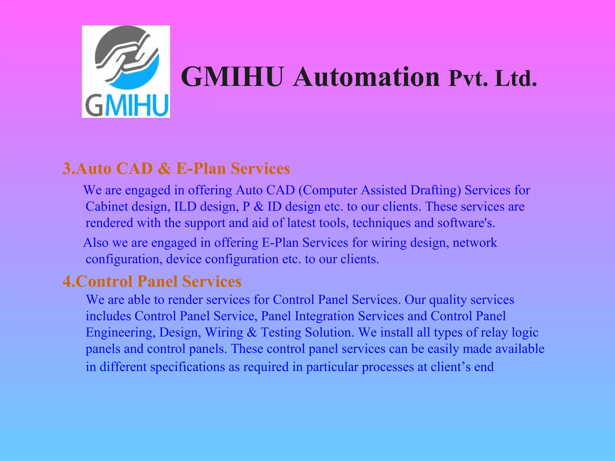 GMIHU Automation Pvt. Ltd. 
3.Auto CAD & E-Plan Services 
We are engaged in offering Auto CAD (Computer Assisted Drafting) Services for 
Cabinet design, ILD design, P & ID design etc. to our clients. These services are 
rendered with the support and aid of latest tools, techniques and software's. 
Also we are engaged in offering E-Plan Services for wiring design, network 
configuration, device configuration etc. to our clients. 
4.Control Panel Services 
We are able to render services for Control Panel Services. Our quality services 
includes Control Panel Service, Panel Integration Services and Control Panel 
Engineering, Design, Wiring & Testing Solution. We install all types of relay logic 
panels and control panels. These control panel services can be easily made available 
in different specifications as required in particular processes at client’s end 
 