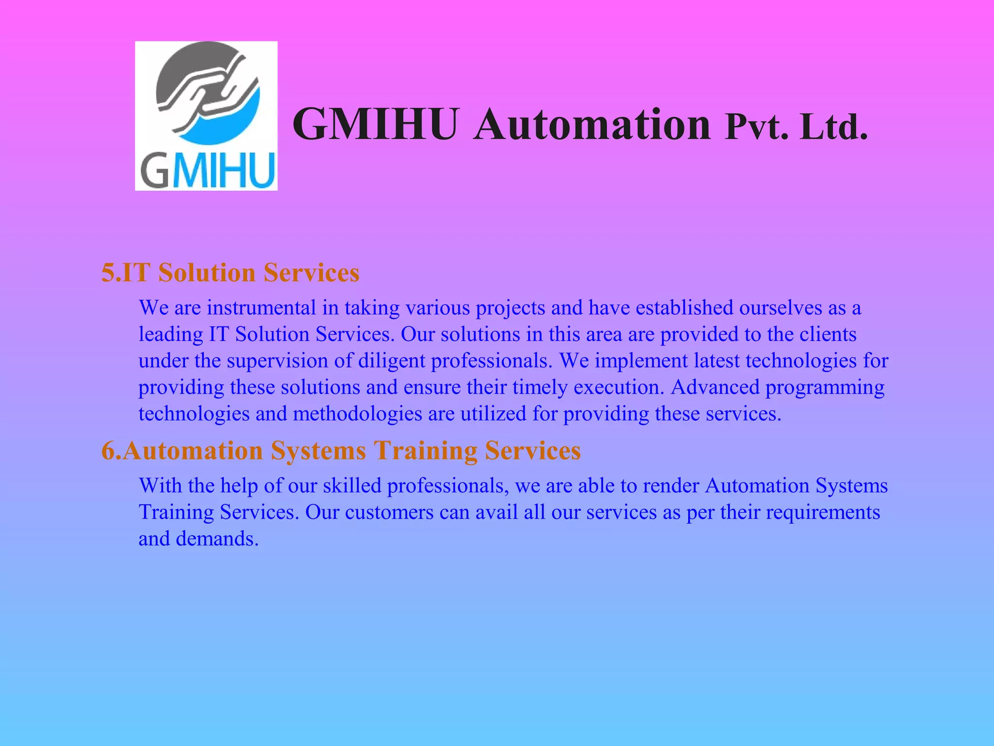 GMIHU Automation Pvt. Ltd. 
5.IT Solution Services 
We are instrumental in taking various projects and have established ourselves as a 
leading IT Solution Services. Our solutions in this area are provided to the clients 
under the supervision of diligent professionals. We implement latest technologies for 
providing these solutions and ensure their timely execution. Advanced programming 
technologies and methodologies are utilized for providing these services. 
6.Automation Systems Training Services 
With the help of our skilled professionals, we are able to render Automation Systems 
Training Services. Our customers can avail all our services as per their requirements 
and demands. 
 
