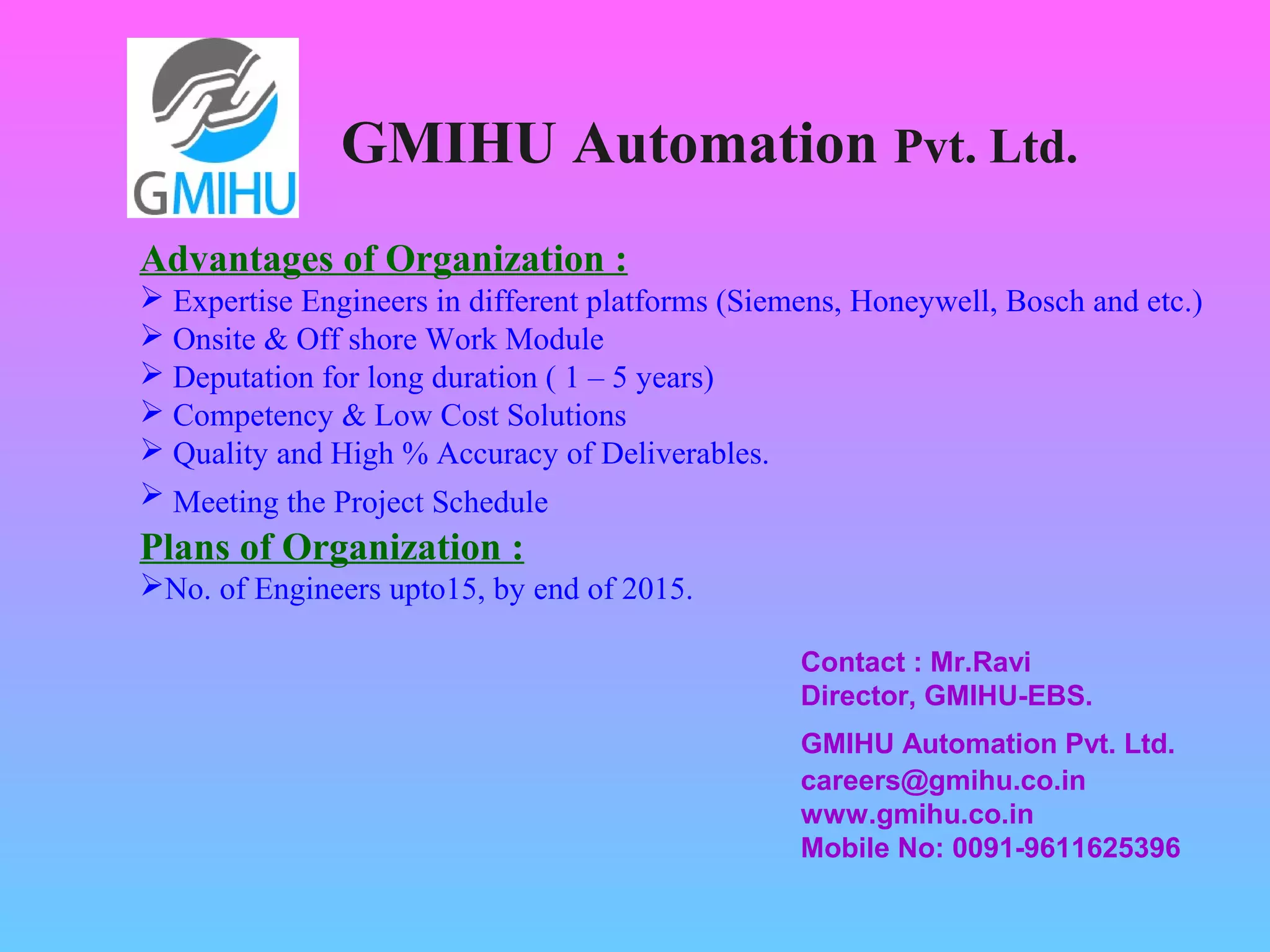 GMIHU Automation Pvt. Ltd. 
Advantages of Organization : 
 Expertise Engineers in different platforms (Siemens, Honeywell, Bosch and etc.) 
 Onsite & Off shore Work Module 
 Deputation for long duration ( 1 – 5 years) 
 Competency & Low Cost Solutions 
 Quality and High % Accuracy of Deliverables. 
 Meeting the Project Schedule 
Plans of Organization : 
No. of Engineers upto15, by end of 2015. 
Contact : Mr.Ravi 
Director, GMIHU-EBS. 
GMIHU Automation Pvt. Ltd. 
careers@gmihu.co.in 
www.gmihu.co.in 
Mobile No: 0091-9611625396 
