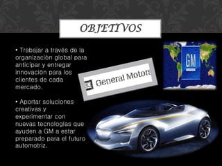 OBJETIVOS
• Trabajar a través de la
organización global para
anticipar y entregar
innovación para los
clientes de cada
mercado.
• Aportar soluciones
creativas y
experimentar con
nuevas tecnologías que
ayuden a GM a estar
preparado para el futuro
automotriz.
 