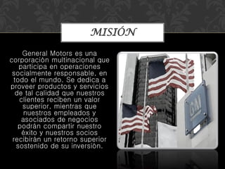 General Motors es una
corporación multinacional que
participa en operaciones
socialmente responsable, en
todo el mundo. Se dedica a
proveer productos y servicios
de tal calidad que nuestros
clientes reciben un valor
superior, mientras que
nuestros empleados y
asociados de negocios
podrán compartir nuestro
éxito y nuestros socios
recibirán un retorno superior
sostenido de su inversión.
MISIÓN
 