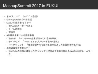MashupSummit 2017 in FUKUI
• オープニング （←ここで登壇）
• MashupAwards 2016 総括
• MA2016 受賞者 セミナー
• なんとかめーかーりある
• トイレの神様
• 窓の守
• API提供企業による活用事例
• Sansan 「ベンチャー企業が行っているAPI事例」
• サイボウズ 「マッシュアップアワードとAPI提供」
• マイクロソフト 「機械学習やAIで変わる仕事のあり方と技術者のあり方」
• 最終週賞受賞者セミナー
• YouTubeの映像と連動したマッシュアップ作品を簡単に作れるJavaScriptフレームワー
ク
 