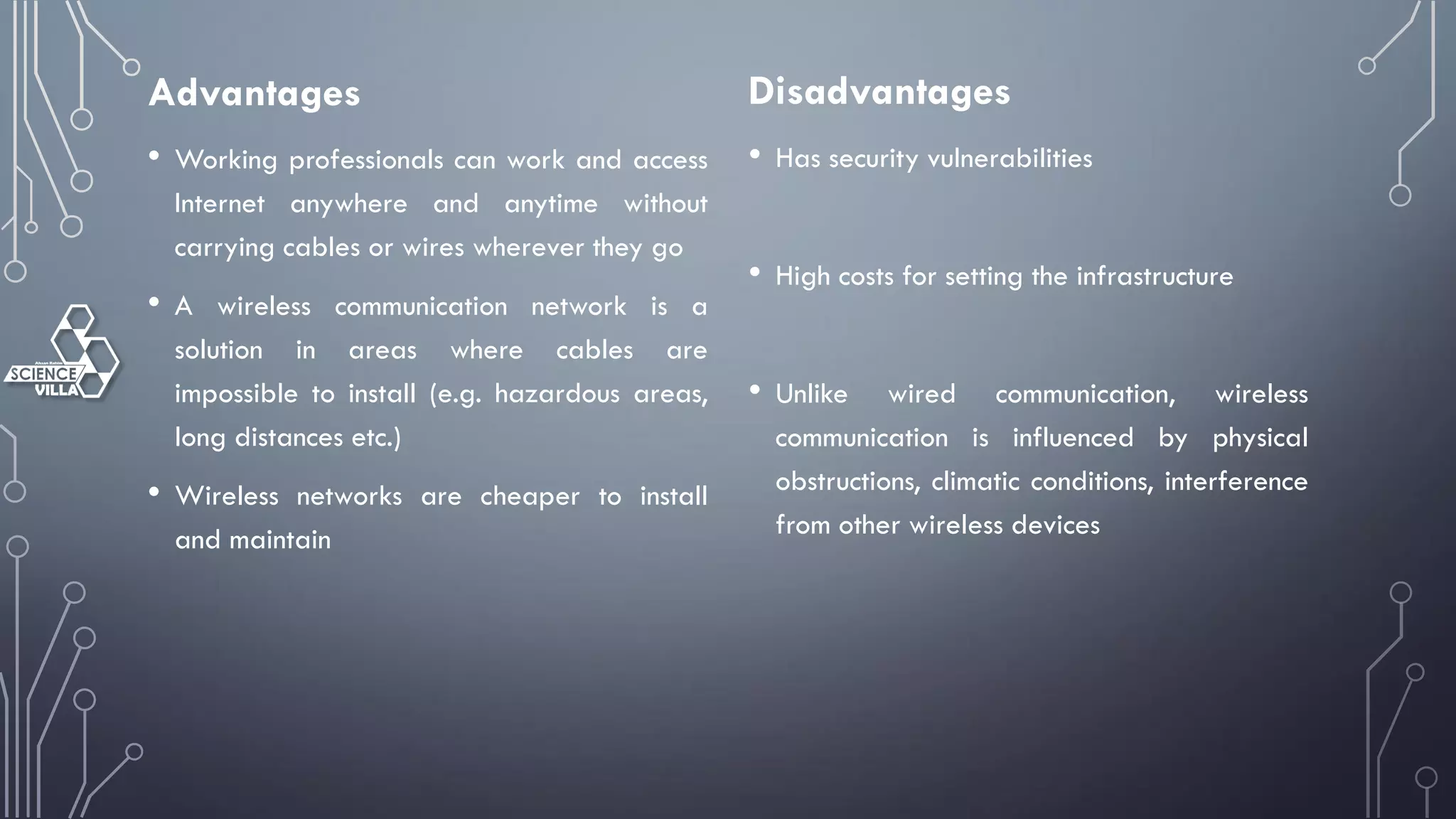 Advantages
• Working professionals can work and access
Internet anywhere and anytime without
carrying cables or wires wherever they go
• A wireless communication network is a
solution in areas where cables are
impossible to install (e.g. hazardous areas,
long distances etc.)
• Wireless networks are cheaper to install
and maintain
Disadvantages
• Has security vulnerabilities
• High costs for setting the infrastructure
• Unlike wired communication, wireless
communication is influenced by physical
obstructions, climatic conditions, interference
from other wireless devices
 